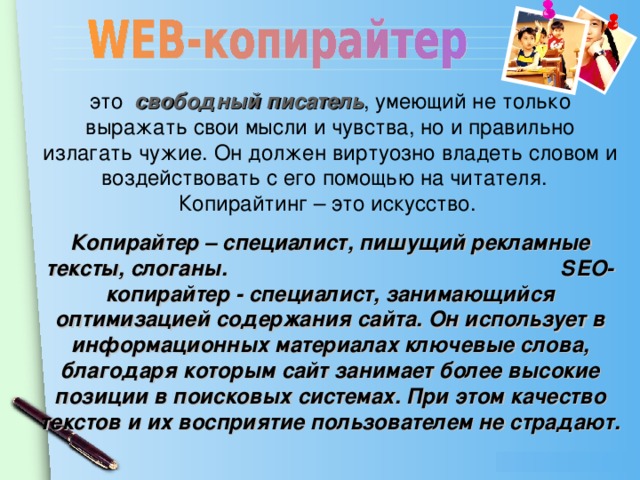 это свободный писатель , умеющий не только выражать свои мысли и чувства, но и правильно излагать чужие. Он должен виртуозно владеть словом и воздействовать с его помощью на читателя. Копирайтинг – это искусство. Копирайтер – специалист, пишущий рекламные тексты, слоганы. SЕО-копирайтер - специалист, занимающийся оптимизацией содержания сайта. Он использует в информационных материалах ключевые слова, благодаря которым сайт занимает более высокие позиции в поисковых системах. При этом качество текстов и их восприятие пользователем не страдают.