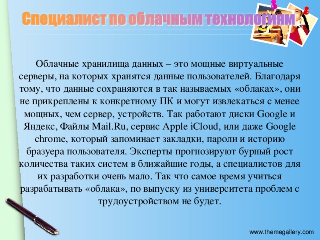 Облачные хранилища данных – это мощные виртуальные серверы, на которых хранятся данные пользователей. Благодаря тому, что данные сохраняются в так называемых «облаках», они не прикреплены к конкретному ПК и могут извлекаться с менее мощных, чем сервер, устройств. Так работают диски Google и Яндекс, Файлы Mail.Ru, сервис Apple iCloud, или даже Google chrome, который запоминает закладки, пароли и историю бразуера пользователя. Эксперты прогнозируют бурный рост количества таких систем в ближайшие годы, а специалистов для их разработки очень мало. Так что самое время учиться разрабатывать «облака», по выпуску из университета проблем с трудоустройством не будет.