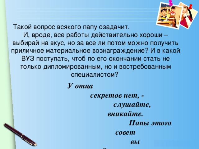 Такой вопрос всякого папу озадачит. И, вроде, все работы действительно хороши – выбирай на вкус, но за все ли потом можно получить приличное материальное вознаграждение? И в какой ВУЗ поступать, чтоб по его окончании стать не только дипломированным, но и востребованным специалистом? У отца  секретов нет, - слушайте,  вникайте. Папы этого  совет вы запоминайте…