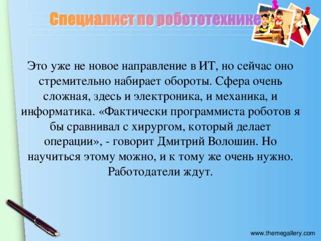 Это уже не новое направление в ИТ, но сейчас оно стремительно набирает обороты. Сфера очень сложная, здесь и электроника, и механика, и информатика. «Фактически программиста роботов я бы сравнивал с хирургом, который делает операции», - говорит Дмитрий Волошин. Но научиться этому можно, и к тому же очень нужно. Работодатели ждут.