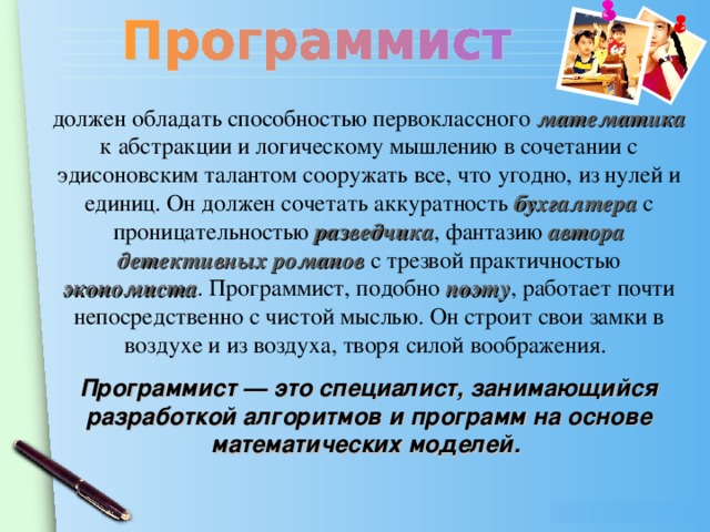 должен обладать способностью первоклассного математика к абстракции и логическому мышлению в сочетании с эдисоновским талантом сооружать все, что угодно, из нулей и единиц. Он должен сочетать аккуратность бухгалтера  с проницательностью разведчика , фантазию автора детективных романов с трезвой практичностью экономиста . Программист, подобно поэту , работает почти непосредственно с чистой мыслью. Он строит свои замки в воздухе и из воздуха, творя силой воображения.  Программист — это специалист, занимающийся разработкой алгоритмов и программ на основе математических моделей.