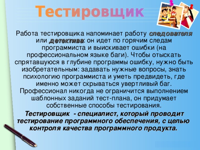 Работа тестировщика напоминает работу следователя  или детектива : он идет по горячим следам программиста и выискивает ошибки (на профессиональном языке баги). Чтобы отыскать спрятавшуюся в глубине программы ошибку, нужно быть изобретательным: задавать нужные вопросы, знать психологию программиста и уметь предвидеть, где именно может скрываться увертливый баг. Профессионал никогда не ограничится выполнением шаблонных заданий тест-плана, он придумает собственные способы тестирования. Тестировщик - специалист, который проводит тестирование программного обеспечения, с целью контроля качества программного продукта.