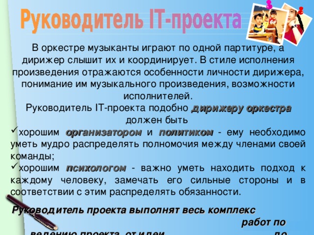 В оркестре музыканты играют по одной партитуре, а дирижер слышит их и координирует. В стиле исполнения произведения отражаются особенности личности дирижера, понимание им музыкального произведения, возможности исполнителей. Руководитель IT- проекта подобно дирижеру оркестра должен быть хорошим организатором  и  политиком  - ему необходимо уметь мудро распределять полномочия между членами своей команды; хорошим психологом - важно уметь находить подход к каждому человеку, замечать его сильные стороны и в соответствии с этим распределять обязанности. Руководитель проекта выполнят весь комплекс работ по ведению проекта, от идеи до реализации.