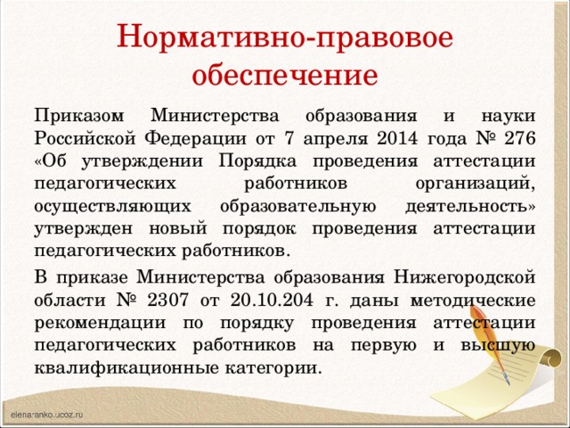 Нормативно-правовое обеспечение Приказом Министерства образования и науки Российской Федерации от 7 апреля 2014 года № 276 «Об утверждении Порядка проведения аттестации педагогических работников организаций, осуществляющих образовательную деятельность» утвержден новый порядок проведения аттестации педагогических работников. В приказе Министерства образования Нижегородской области № 2307 от 20.10.204 г. даны методические рекомендации по порядку проведения аттестации педагогических работников на первую и высшую квалификационные категории. 