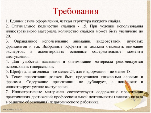 Требования 1. Единый стиль оформления, четкая структура каждого слайда. 2. Оптимальное количество слайдов - 15. При условии использования иллюстративного материала количество слайдов может быть увеличено до 20. 3. Оправданное использование анимации, видеовставок, звуковых фрагментов и т.п. Выбранные эффекты не должны отвлекать внимание экспертов, а акцентировать основные содержательные моменты выступления. 4. Для удобства навигации и оптимизации материала рекомендуется использовать гиперссылки. 5. Шрифт для заголовка – не менее 24, для информации – не менее 18. 6. Текст презентации должен быть представлен ключевыми словами и фразами. Содержание презентации не дублирует, а дополняет и иллюстрирует устное выступление. 7. Иллюстративные материалы соответствуют содержанию презентации практических достижений профессиональной деятельности (личного вклада в развитие образования) педагогического работника. 