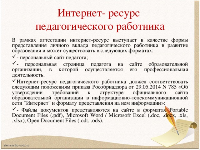 Интернет- ресурс  педагогического работника В рамках аттестации интернет-ресурс выступает в качестве формы представления личного вклада педагогического работника в развитие образования и может существовать в следующих форматах: - персональный сайт педагога; - персональная страница педагога на сайте образовательной организации, в которой осуществляется его профессиональная деятельность. Интернет-ресурс педагогического работника должен соответствовать следующим положениям приказа Рособрнадзора от 29.05.2014 N 785 «Об утверждении требований к структуре официального сайта образовательной организации в информационно-телекоммуникационной сети 