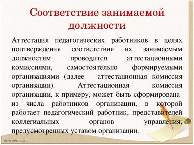 Соответствие занимаемой должности Аттестация педагогических работников в целях подтверждения соответствия их занимаемым должностям проводится аттестационными комиссиями, самостоятельно формируемыми организациями (далее – аттестационная комиссия организации). Аттестационная комиссия организации, к примеру, может быть сформирована из числа работников организации, в которой работает педагогический работник, представителей коллегиальных органов управления, предусмотренных уставом организации. 