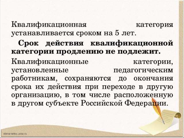 Квалификационная категория устанавливается сроком на 5 лет.  Срок действия квалификационной категории продлению не подлежит. Квалификационные категории, установленные педагогическим работникам, сохраняются до окончания срока их действия при переходе в другую организацию, в том числе расположенную в другом субъекте Российской Федерации. 