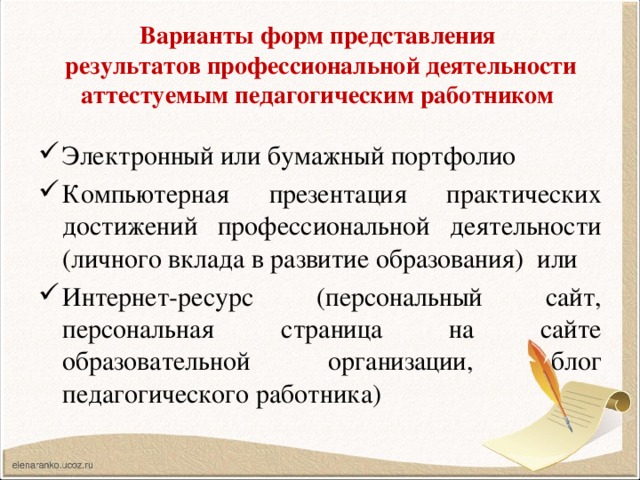 Варианты форм представления  результатов профессиональной деятельности аттестуемым педагогическим работником Электронный или бумажный портфолио Компьютерная презентация практических достижений профессиональной деятельности (личного вклада в развитие образования) или Интернет-ресурс (персональный сайт, персональная страница на сайте образовательной организации, блог педагогического работника) 