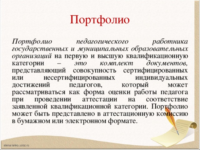 Портфолио Портфолио педагогического работника государственных и муниципальных образовательных организаций на первую и высшую квалификационную категории – это комплект документов, представляющий совокупность сертифицированных или несертифицированных индивидуальных достижений педагогов, который может рассматриваться как форма оценки работы педагога при проведении аттестации на соответствие заявленной квалификационной категории. Портфолио может быть представлено в аттестационную комиссию в бумажном или электронном формате. 