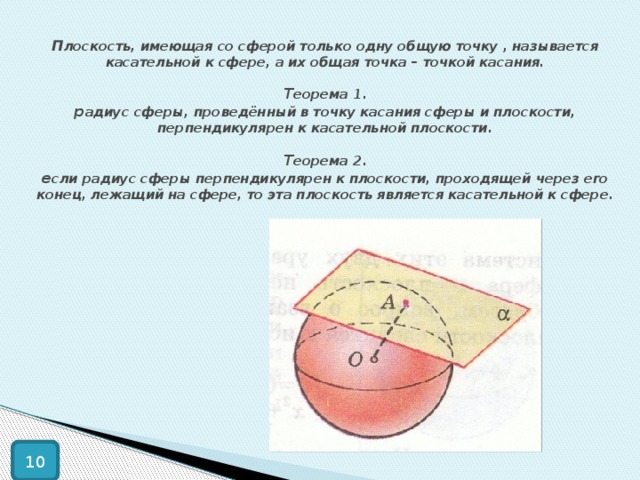 П лоскость, имеющая со сферой только одну общую точку , называется касательной к сфере, а их общая точка – точкой касания.   Т еорема 1.  р адиус сферы, проведённый в точку касания сферы и плоскости, перпендикулярен к касательной плоскости.   Т еорема 2.  е сли радиус сферы перпендикулярен к плоскости, проходящей через его конец, лежащий на сфере, то эта плоскость является касательной к сфере. 10 