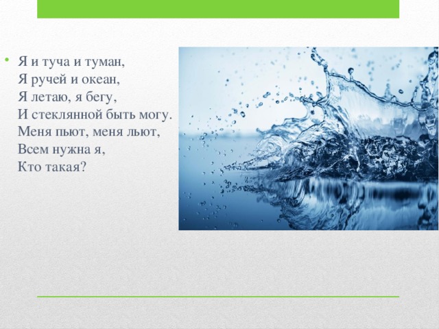 Я и туча и туман,  Я ручей и океан,  Я летаю, я бегу,  И стеклянной быть могу.  Меня пьют, меня льют,  Всем нужна я,  Кто такая?