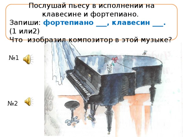 Послушай пьесу в исполнении на клавесине и фортепиано. Запиши: фортепиано ___, клавесин ___. (1 или2) Что изобразил композитор в этой музыке? № 1 № 2