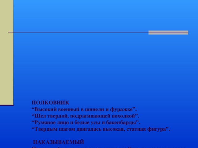           ПОЛКОВНИК  “Высокий военный в шинели и фуражке”.  “Шел твердой, подрагивающей походкой”.  “Румяное лицо и белые усы и бакенбарды”.  “Твердым шагом двигалась высокая, статная фигура”.   НАКАЗЫВАЕМЫЙ  Оголенный по пояс человек, спина его “что-то неестественное пестрое, мокрое, красное”.  “ Дергая всем телом, шлепая ногами по талому снегу… то опрокидываясь назад…, то падал наперед”…  “Сморщенное от страдания лицо”.  “ Спотыкающийся, корчащийся человек “.   Контраст усиливается, когда рассказчик видит, как высокий, статный полковник сильной рукой в замшевой перчатке бьет по лицу малорослого, слабосильного солдата. 