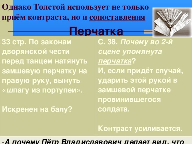 Однако Толстой использует не только  приём контраста, но и сопоставления Перчатка 33 стр. По законам дворянской чести перед танцем натянуть замшевую перчатку на правую руку, вынуть « ш пагу из портупеи».  Искренен на балу? С. 38. Почему во 2-й сцене упомянута перчатка ? И, если придёт случай, ударить этой рукой в замшевой перчатке провинившегося солдата.  Контраст усиливается.  А почему Пётр Владиславович делает вид, что не узнал Ивана Васильевича, поспешно отворачивается? Умаляет ли это его вину? 