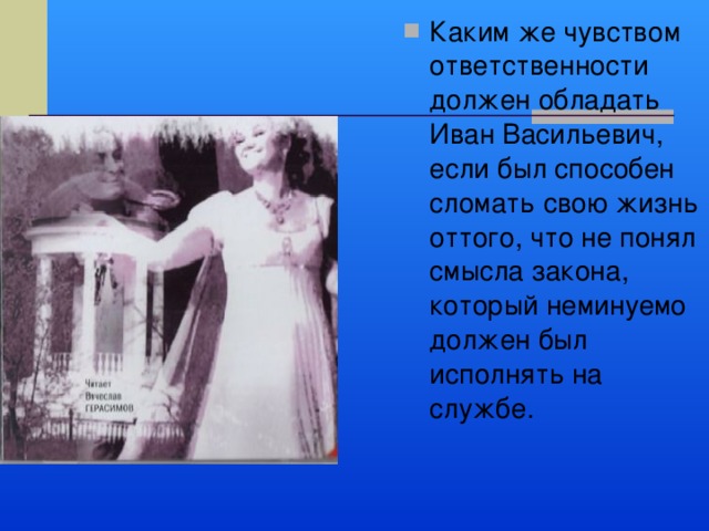 Каким же чувством ответственности должен обладать Иван Васильевич, если был способен сломать свою жизнь оттого, что не понял смысла закона, который неминуемо должен был исполнять на службе. 