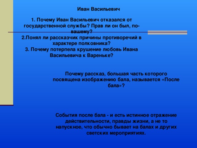 Иван Васильевич 1. Почему Иван Васильевич отказался от государственной службы? Прав ли он был, по-вашему? 2.Понял ли рассказчик причины противоречий в характере полковника? 3. Почему потерпела крушение любовь Ивана Васильевича к Вареньке? Почему рассказ, большая часть которого посвящена изображению бала, называется «После бала»?     События после бала - и есть истинное отражение действительности, правды жизни, а не то напускное, что обычно бывает на балах и других светских мероприятиях. 