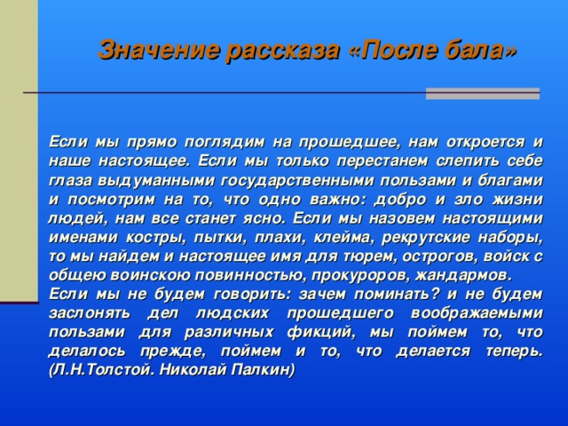 Значение рассказа «После бала» Если мы прямо поглядим на прошедшее, нам откроется и наше настоящее. Если мы только перестанем слепить себе глаза выдуманными государственными пользами и благами и посмотрим на то, что одно важно: добро и зло жизни людей, нам все станет ясно. Если мы назовем настоящими именами костры, пытки, плахи, клейма, рекрутские наборы, то мы найдем и настоящее имя для тюрем, острогов, войск с общею воинскою повинностью, прокуроров, жандармов. Если мы не будем говорить: зачем поминать? и не будем заслонять дел людских прошедшего воображаемыми пользами для различных фикций, мы поймем то, что делалось прежде, поймем и то, что делается теперь. (Л.Н.Толстой. Николай Палкин)  