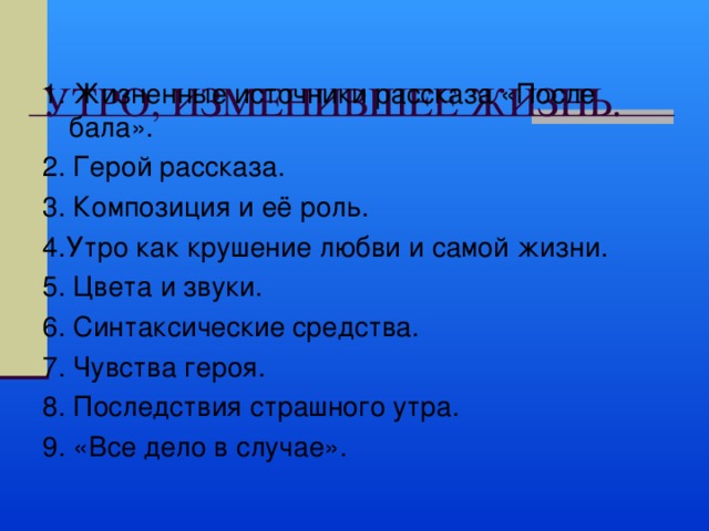  УТРО, ИЗМЕНИВШЕЕ ЖИЗНЬ.   1. Жизненные источники рассказа «После бала». 2. Герой рассказа. 3. Композиция и её роль. 4.Утро как крушение любви и самой жизни. 5. Цвета и звуки. 6. Синтаксические средства. 7. Чувства героя. 8. Последствия страшного утра. 9. «Все дело в случае». 