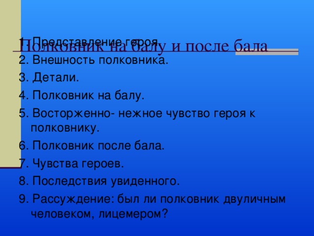  Полковник на балу и после бала   1. Представление героя. 2. Внешность полковника. 3. Детали. 4. Полковник на балу. 5. Восторженно- нежное чувство героя к полковнику. 6. Полковник после бала. 7. Чувства героев. 8. Последствия увиденного. 9. Рассуждение: был ли полковник двуличным человеком, лицемером? 