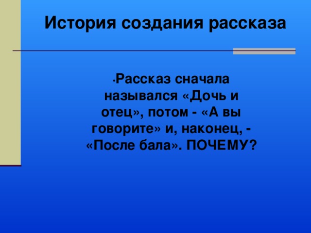 История создания рассказа • Рассказ сначала назывался «Дочь и отец», потом - «А вы говорите» и, наконец, - «После бала». ПОЧЕМУ? 