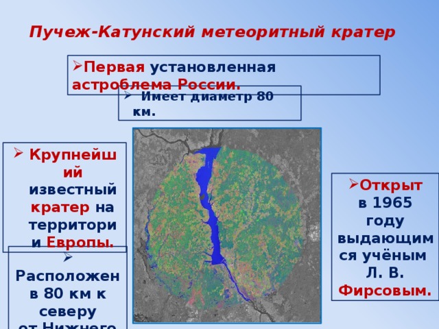 Пучеж-Катунский метеоритный кратер Первая установленная астроблема России.  Имеет диаметр 80 км. Крупнейший известный кратер на территории Европы. Открыт в 1965 году выдающимся учёным Л. В. Фирсовым.  Расположен в 80 км к северу от Нижнего Новгорода. 
