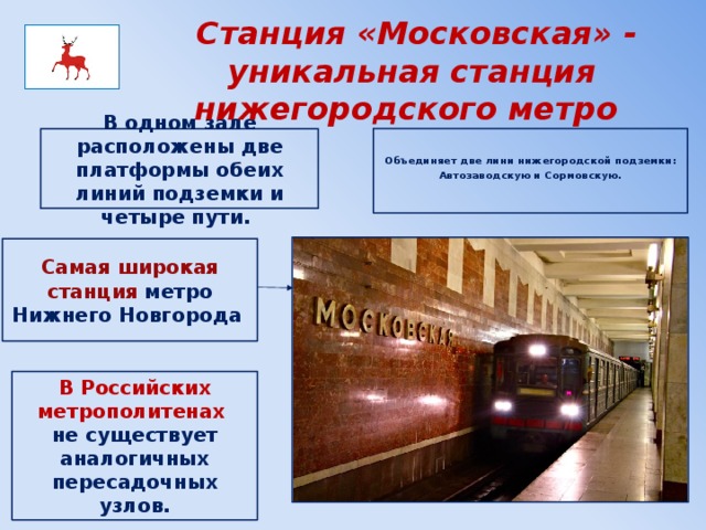  Станция «Московская» - уникальная станция нижегородского метро Объединяет две лини нижегородской подземки:  Автозаводскую и Сормовскую.     В одном зале расположены две платформы обеих линий подземки и четыре пути.   Самая широкая станция метро Нижнего Новгорода   В Российских метрополитенах не существует аналогичных пересадочных узлов. 