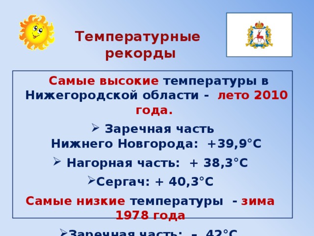  Температурные  рекорды  Самые высокие температуры в Нижегородской области - лето 2010 года.  Заречная часть Нижнего Новгорода:  +39,9°С  Нагорная часть: + 38,3°С Сергач: + 40,3°С Самые низкие температуры  - зима 1978 года  Заречная часть: – 42°С Север области: – 48°С .  