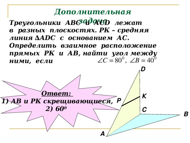 Дополнительная задача. Треугольники АВС и АС D лежат в разных плоскостях. РК – средняя линия ∆А DC с основанием АС. Определить взаимное расположение прямых РК и АВ, найти угол между ними, если D Ответ: 1) АВ и РК скрещивающиеся, 2) 60 0  К P С В А 