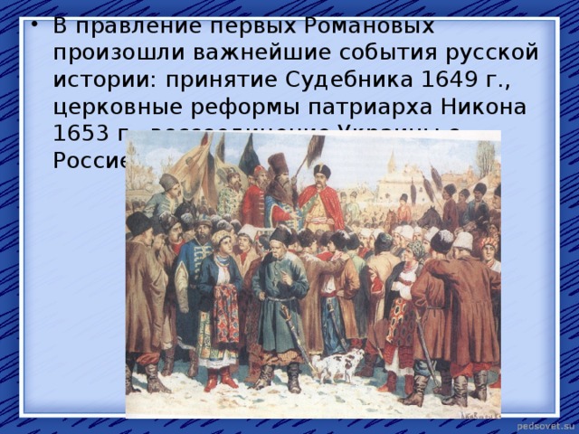 В правление первых Романовых произошли важнейшие события русской истории: принятие Судебника 1649 г., церковные реформы патриарха Никона 1653 г., воссоединение Украины с Россией 1654 г. 