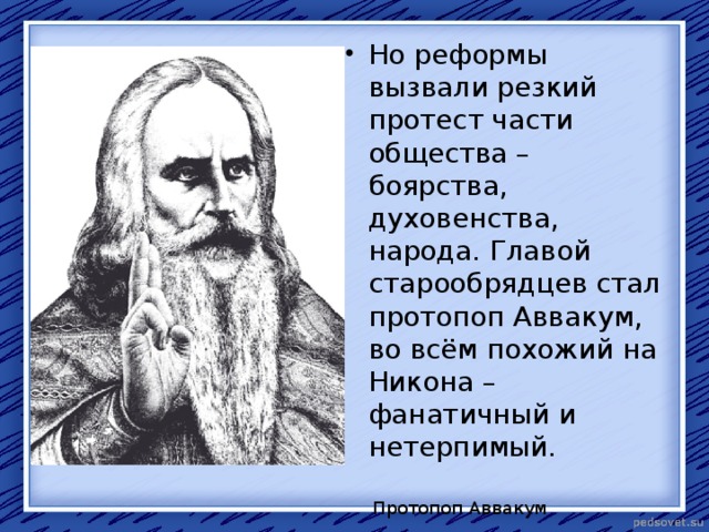 Но реформы вызвали резкий протест части общества – боярства, духовенства, народа. Главой старообрядцев стал протопоп Аввакум, во всём похожий на Никона – фанатичный и нетерпимый. Протопоп Аввакум 