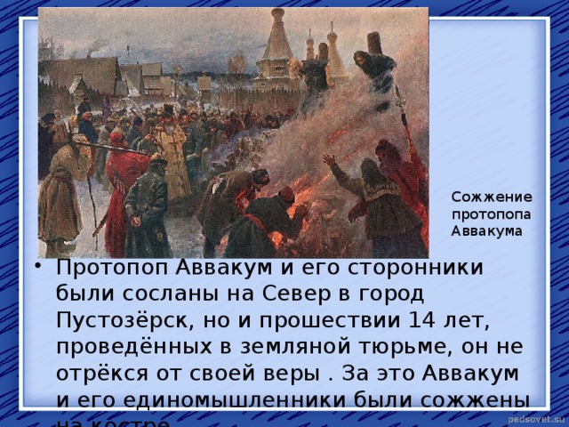 Сожжение протопопа Аввакума Протопоп Аввакум и его сторонники были сосланы на Север в город Пустозёрск, но и прошествии 14 лет, проведённых в земляной тюрьме, он не отрёкся от своей веры . За это Аввакум и его единомышленники были сожжены на костре. 