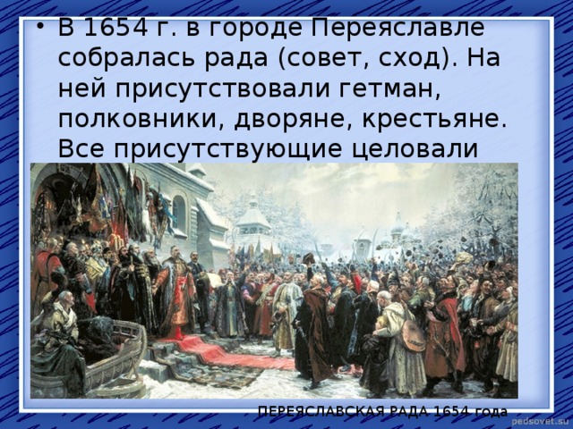 В 1654 г. в городе Переяславле собралась рада (совет, сход). На ней присутствовали гетман, полковники, дворяне, крестьяне. Все присутствующие целовали крест на ревность московскому царю.  ПЕРЕЯСЛАВСКАЯ РАДА 1654 года 