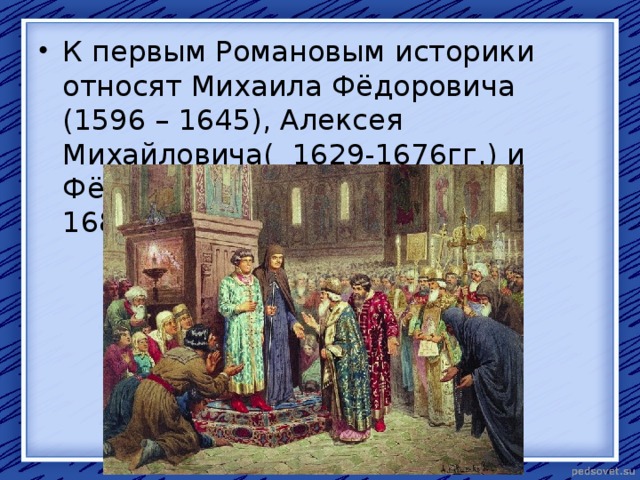 К первым Романовым историки относят Михаила Фёдоровича (1596 – 1645), Алексея Михайловича( 1629-1676гг.) и Фёдора Алексеевича ( 1662-1682гг.). 