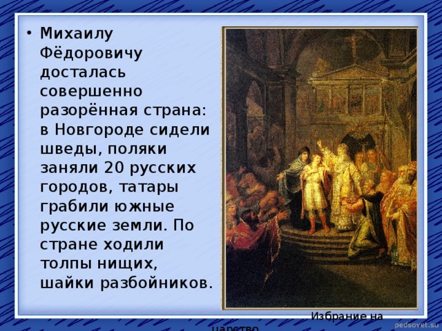 Михаилу Фёдоровичу досталась совершенно разорённая страна: в Новгороде сидели шведы, поляки заняли 20 русских городов, татары грабили южные русские земли. По стране ходили толпы нищих, шайки разбойников.  Избрание на царство 