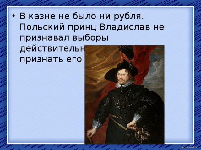 В казне не было ни рубля. Польский принц Владислав не признавал выборы действительными и требовал признать его русским царём. 