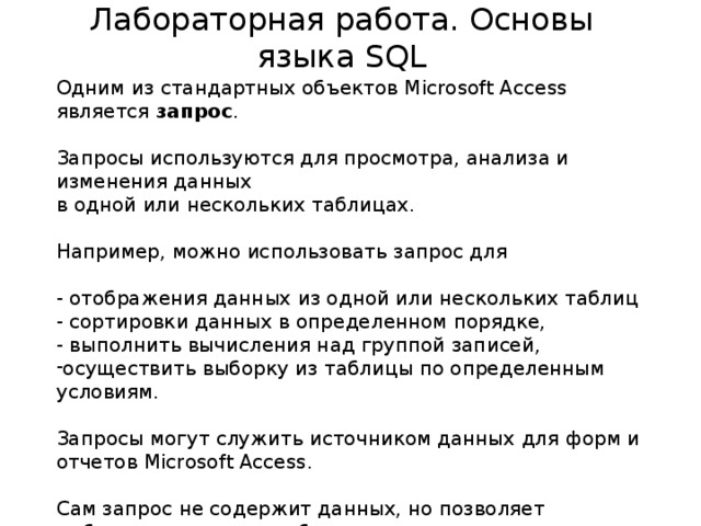 Лабораторная работа. Основы языка SQL Одним из стандартных объектов Microsoft Access является запрос .   Запросы используются для просмотра, анализа и изменения данных в одной или нескольких таблицах. Например, можно использовать запрос для   - отображения данных из одной или нескольких таблиц - сортировки данных в определенном порядке, - выполнить вычисления над группой записей, осуществить выборку из таблицы по определенным условиям. Запросы могут служить источником данных для форм и отчетов Microsoft Access.   Сам запрос не содержит данных, но позволяет выбирать данные из таблиц и выполнять над ними ряд операций.