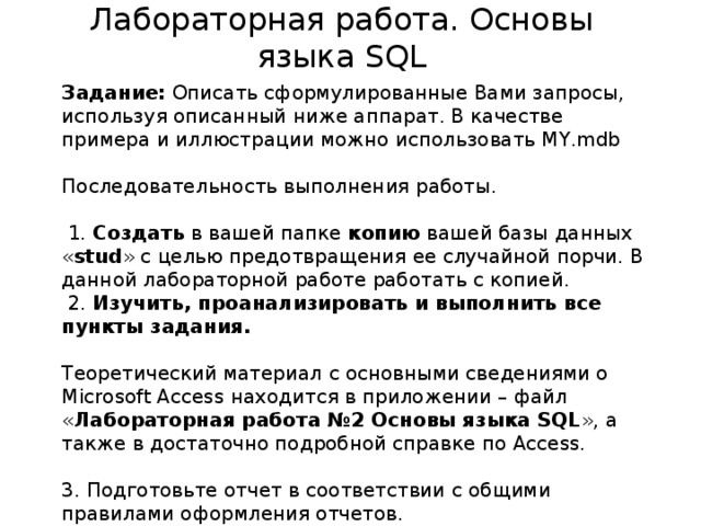 Лабораторная работа. Основы языка SQL Задание: Описать сформулированные Вами запросы, используя описанный ниже аппарат. В качестве примера и иллюстрации можно использовать MY.mdb   Последовательность выполнения работы.    1. Создать в вашей папке копию вашей базы данных « stud » с целью предотвращения ее случайной порчи. В данной лабораторной работе работать с копией.  2. Изучить, проанализировать и выполнить все пункты задания.    Теоретический материал с основными сведениями о Microsoft Access находится в приложении – файл « Лабораторная работа №2 Основы языка SQL », а также в достаточно подробной справке по Access. 3. Подготовьте отчет в соответствии с общими правилами оформления отчетов. Отчет: База данных в ACCESS 2007 с созданными запросами.  