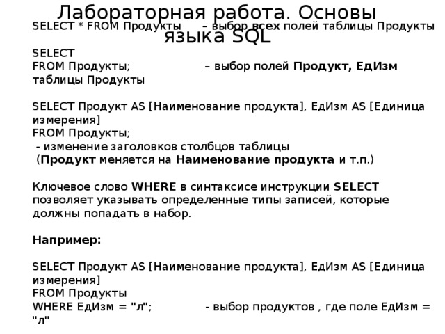 Лабораторная работа. Основы языка SQL SELECT * FROM Продукты – выбор всех полей таблицы Продукты SELECT FROM Продукты; – выбор полей Продукт, ЕдИзм таблицы Продукты SELECT Продукт AS [Наименование продукта], ЕдИзм AS [Единица измерения] FROM Продукты;  - изменение заголовков столбцов таблицы  ( Продукт меняется на Наименование продукта и т.п.) Ключевое слово WHERE в синтаксисе инструкции SELECT позволяет указывать определенные типы записей, которые должны попадать в набор.  Например: SELECT Продукт AS [Наименование продукта], ЕдИзм AS [Единица измерения] FROM Продукты WHERE ЕдИзм = 