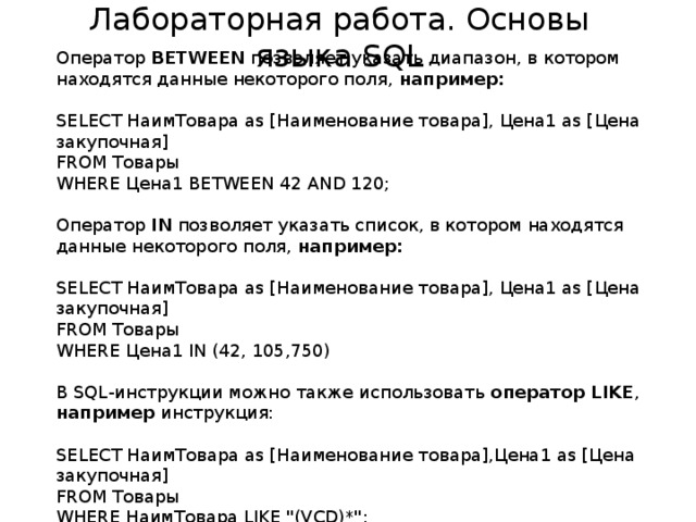 Лабораторная работа. Основы языка SQL Оператор BETWEEN позволяет указать диапазон, в котором находятся данные некоторого поля, например: SELECT НаимТовара as [Наименование товара], Цена1 as [Цена закупочная] FROM Товары WHERE Цена1 BETWEEN 42 AND 120; Оператор IN позволяет указать список, в котором находятся данные некоторого поля, например: SELECT НаимТовара as [Наименование товара], Цена1 as [Цена закупочная] FROM Товары WHERE Цена1 IN (42, 105,750) В SQL-инструкции можно также использовать оператор LIKE , например инструкция: SELECT НаимТовара as [Наименование товара],Цена1 as [Цена закупочная] FROM Товары WHERE НаимТовара LIKE 