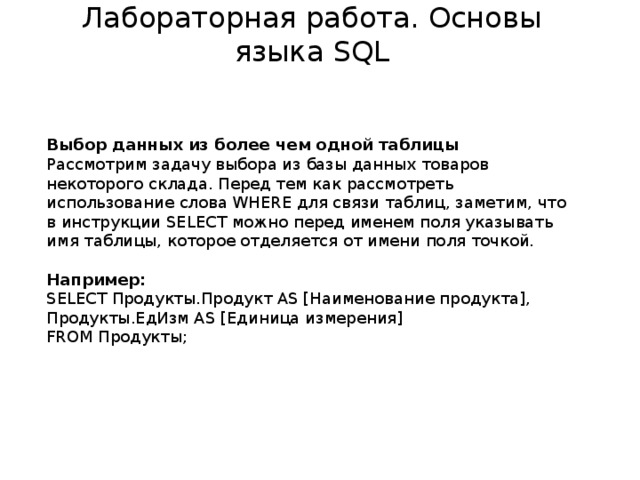Лабораторная работа. Основы языка SQL Выбор данных из более чем одной таблицы Рассмотрим задачу выбора из базы данных товаров некоторого склада. Перед тем как рассмотреть использование слова WHERE для связи таблиц, заметим, что в инструкции SELECT можно перед именем поля указывать имя таблицы, которое отделяется от имени поля точкой. Например: SELECT Продукты.Продукт AS [Наименование продукта], Продукты.ЕдИзм AS [Единица измерения] FROM Продукты;