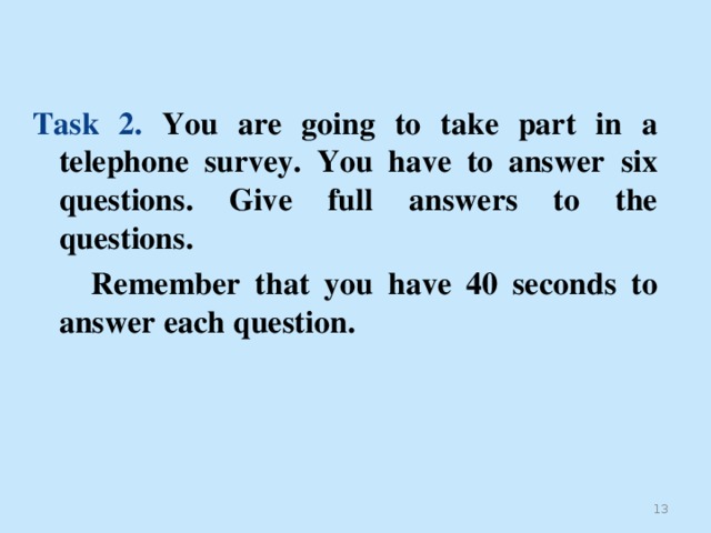 Task 2. You are going to take part in a  telephone survey. You have to answer  six questions. Give full answers to the questions.  Remember that you have 40 seconds to answer each question.  