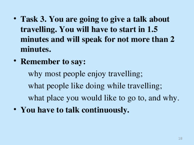  Task 3. You are going to give a talk about travelling. You will have to start in 1.5 minutes and will speak for not more than 2 minutes. Remember to say:  why most people enjoy travelling;  what people like doing while travelling;  what place you would like to go to, and why. You have to talk continuously.   