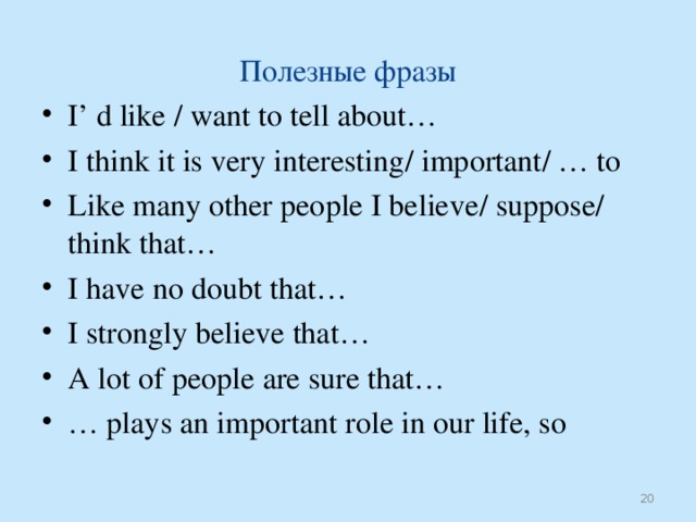 Полезные фразы I’ d like / want to tell about… I think it is very interesting / important / … to Like many other people I believe / suppose / think that… I have no doubt that… I strongly believe that… A lot of people are sure that… …  plays an important role in our life, so  