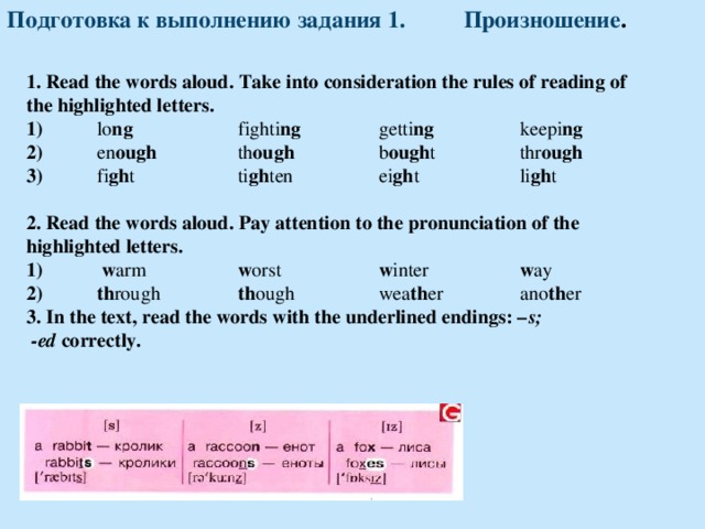 Подготовка к выполнению задания 1. Произношение . 1. Read the words aloud. Take into consideration the rules of reading of the highlighted letters. 1)  lo ng   fighti ng   getti ng   keepi ng 2)  en ough   th ough   b ough t   thr ough 3)  fi gh t    ti gh ten   ei gh t   li gh t  2. Read the words aloud. Pay attention to the pronunciation of the highlighted letters. 1)  w arm   w orst   w inter   w ay 2)  th rough    th ough   wea th er   ano th er 3 . In the text, read the words with the underlined endings: – s;  -ed correctly. 