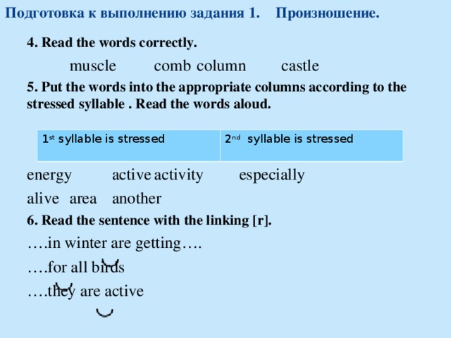 Подготовка к выполнению задания 1.  Произношение. 4 .  Read the words correctly.  muscle  comb   column  castle  5 . Put the words into the appropriate columns according to the stressed syllable . Read the words aloud. energy  active   activity  especially  alive   area   another 6 . Read the sentence with the linking [r]. … . in winter are getting …. … . for all birds … . they are active 1 st syllable is stressed 2 nd  syllable is stressed 