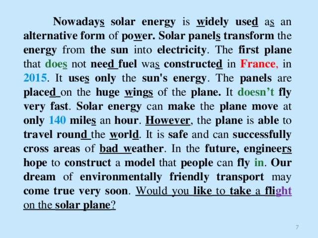   Nowaday s solar energy is w idely use d  a s an alternative form of po w er.  Solar panel s transform the energy from the sun into electricity . The first  plane that doe s  not nee d fuel wa s  constructe d  in France , in 2015 . It use s only the sun's energy . The panels are place d  on the huge w ing s  of the plane. It doesn’t  fly very fast . Solar energy can make the plane move at only 140 mile s  an hour . However ,  the plane is able to travel roun d the w orl d . It is safe and can successfully cross areas of bad w eather . In the future, enginee rs hope to construct a model that people can fly  in . Our dream of environmentally friendly transport may come true very soon . Would you like to take a fli ght  on the solar plane ?   