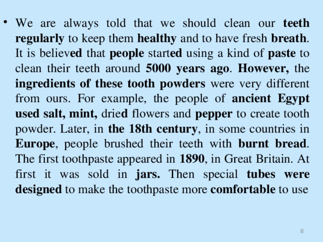 We are always told that we should clean our teeth regularly to keep them healthy and to have fresh breath . It is believ ed that people start ed using a kind of paste to clean their teeth around 5000 years ago . However, the ingredients of these tooth powders were very different from ours. For example, the people of ancient Egypt used salt, mint, drie d flowers and pepper to create tooth powder. Later, in the 18th century , in some countries in Europe , people brushed their teeth with burnt bread . The first toothpaste appeared in 1890 , in Great Britain. At first it was sold in jars. Then special tubes were designed to make the toothpaste more comfortable to use   
