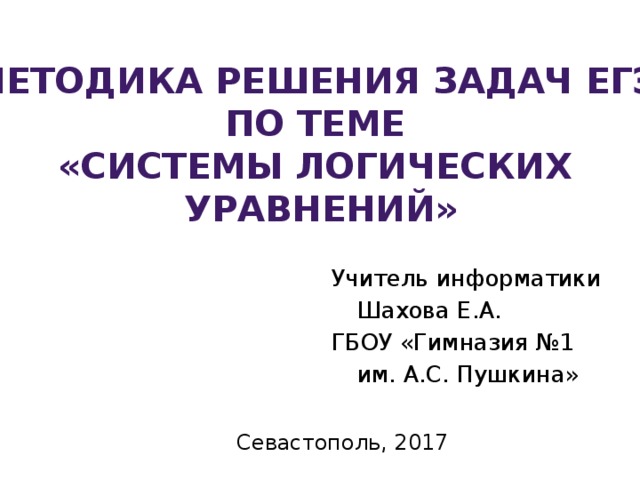 Методика решения задач ЕГЭ по теме «Системы логических уравнений» Учитель информатики  Шахова Е.А. ГБОУ «Гимназия №1  им. А.С. Пушкина» Севастополь, 2017 