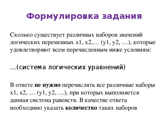 Формулировка задания Сколько существует различных наборов значений логических переменных х1, х2,… (y1, y2, …), которые удовлетворяют всем перечисленным ниже условиям: … (система логических уравнений) В ответе не нужно перечислять все различные наборы х1, х2, … (y1, y2, …), при которых выполняется данная система равенств. В качестве ответа необходимо указать количество таких наборов 